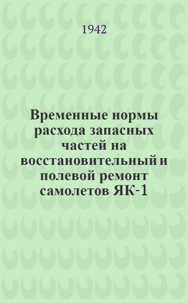 Временные нормы расхода запасных частей на восстановительный и полевой ремонт самолетов ЯК-1 : Утв. 24/IV 1942 г