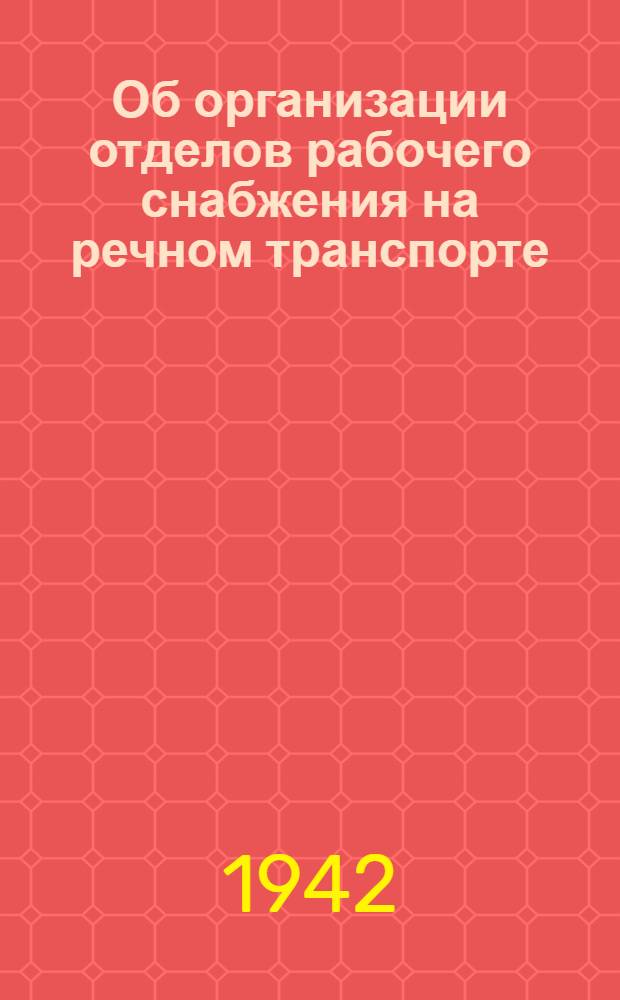 Об организации отделов рабочего снабжения на речном транспорте : Постановление СНК СССР № 443, указ Президиума Верх. Совета СССР от 7 апр. 1942 г., постановление СНК РСФСР № 199, приказы Нар. ком. Речного флота № 29, № 32 и № 33