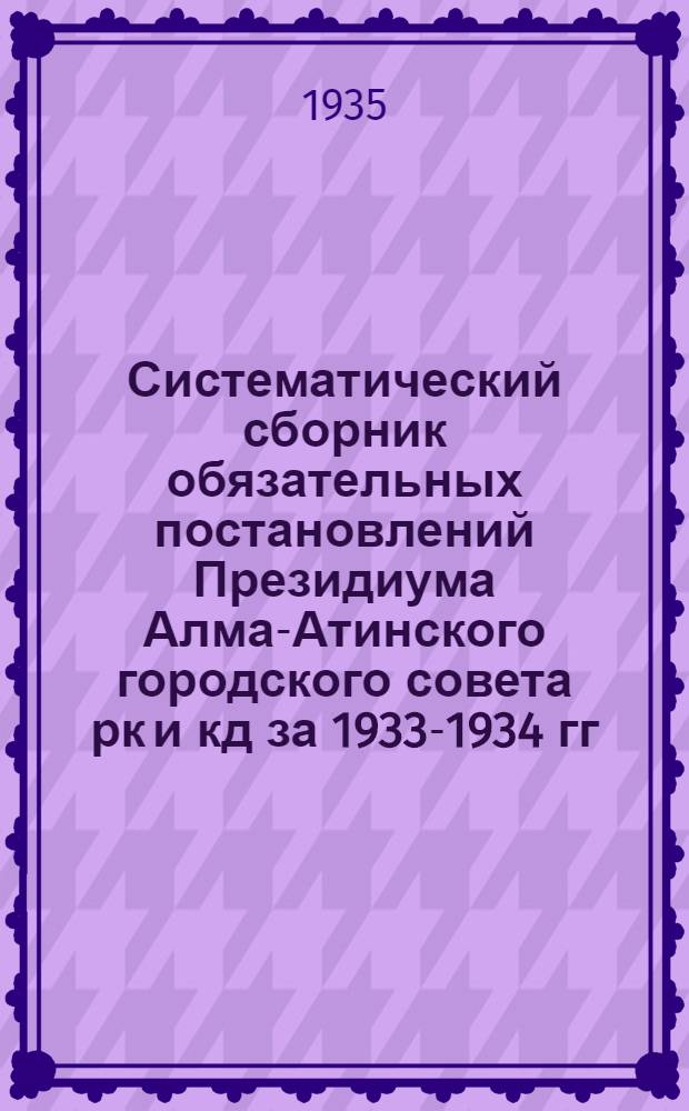 Систематический сборник обязательных постановлений Президиума Алма-Атинского городского совета рк и кд за 1933-1934 гг.