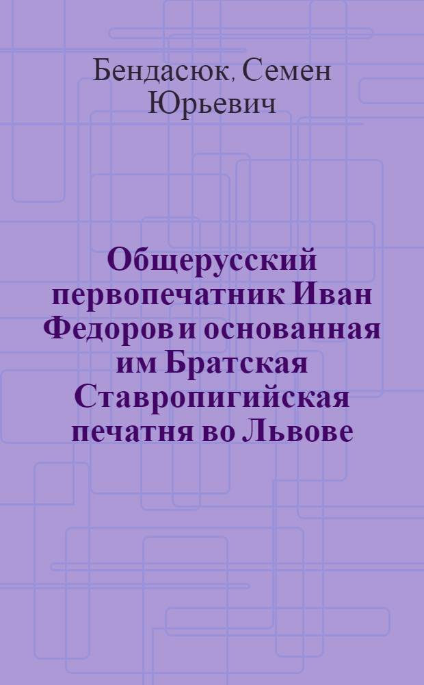 Общерусский первопечатник Иван Федоров и основанная им Братская Ставропигийская печатня во Львове