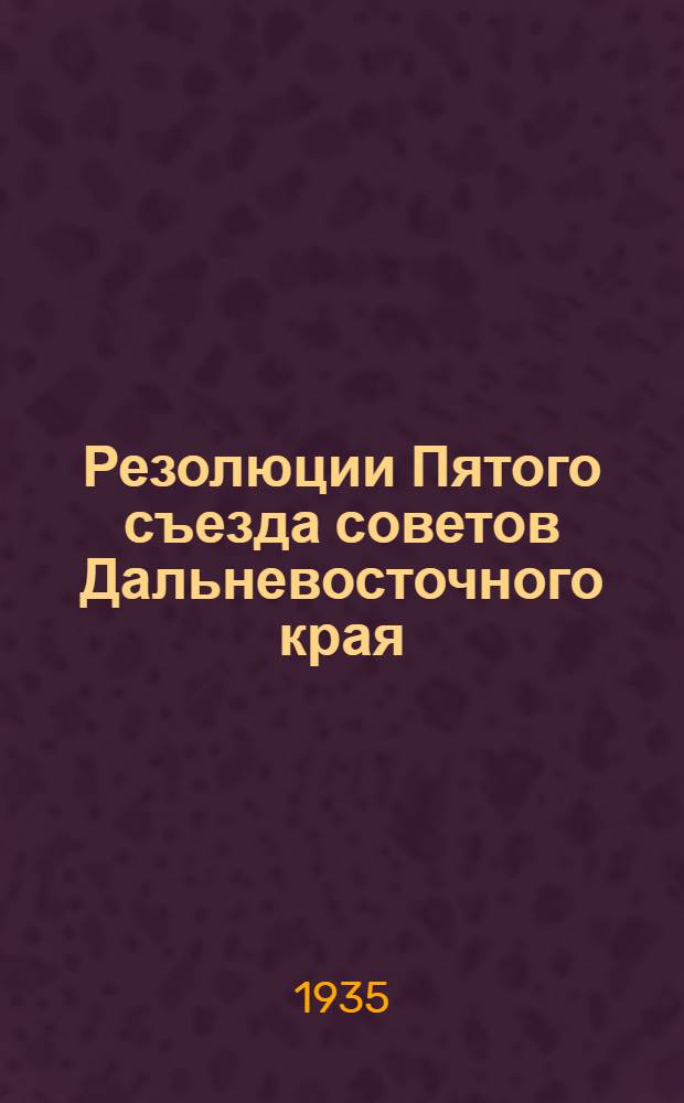 ... Резолюции Пятого съезда советов Дальневосточного края : (Утв. Съездом 25-29 дек. 1934 г.)