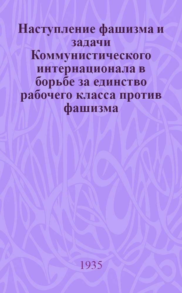 ... Наступление фашизма и задачи Коммунистического интернационала в борьбе за единство рабочего класса против фашизма : Доклад на VII Всемирном конгрессе Ком. интернационала 2 авг. 1935 г
