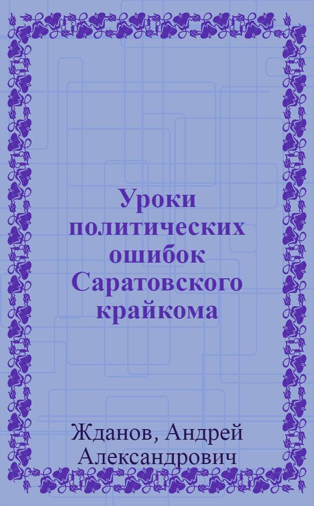 Уроки политических ошибок Саратовского крайкома : Доклад и заключит. слово секретаря ЦК ВКП(б) тов. А. А. Жданова на пленуме Сарат. крайкома ВКП(б) от 5-7 июля 1935 г