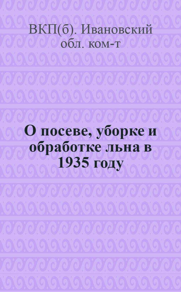 О посеве, уборке и обработке льна в 1935 году : Постановление Обкома ВКП (б) и Облисполкома от 7 марта 1935 г. и Агроправила по культуре льна. Постановление РИК-та ... от 20 апр. 1935 г