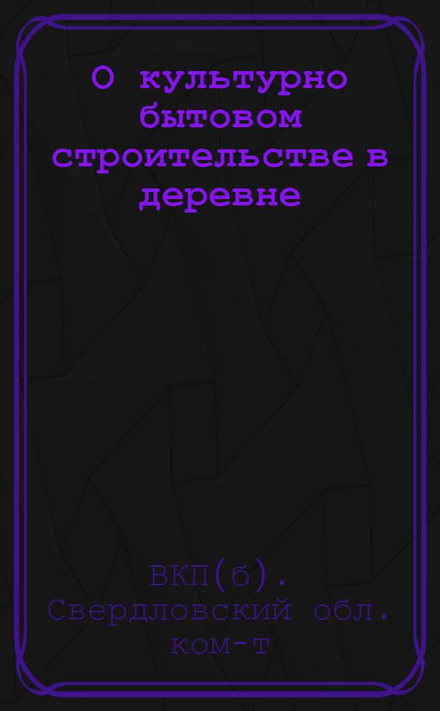 О культурно бытовом строительстве в деревне : Постановления Сверд. обкома ВКП(б) и Облисполкома