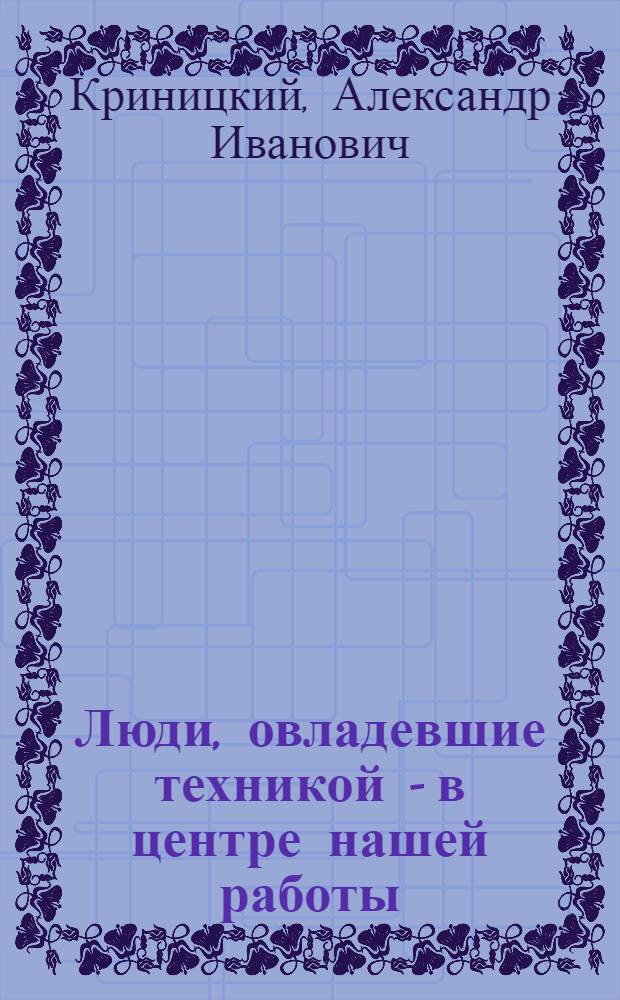 Люди, овладевшие техникой - в центре нашей работы : Речь т. Криницкого на 1 съезде советов Сарат. края 11 янв. 1935 г. : Соц. строительство Края