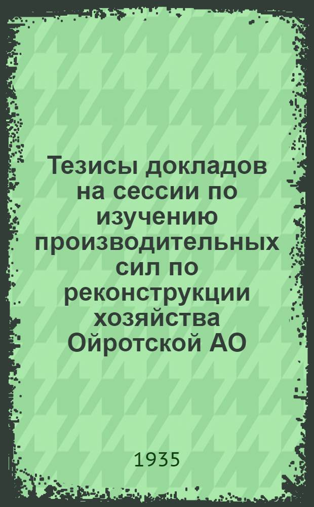 ... Тезисы докладов на сессии по изучению производительных сил по реконструкции хозяйства Ойротской АО, 10-15 мая 1935 г.