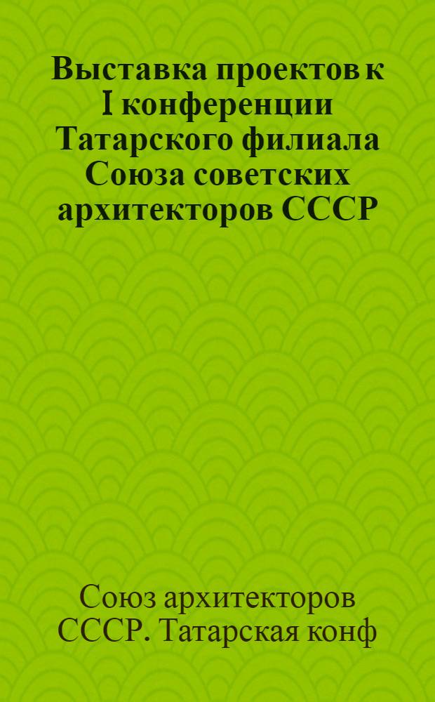 Выставка проектов к I конференции Татарского филиала Союза советских архитекторов СССР : (Каталог)