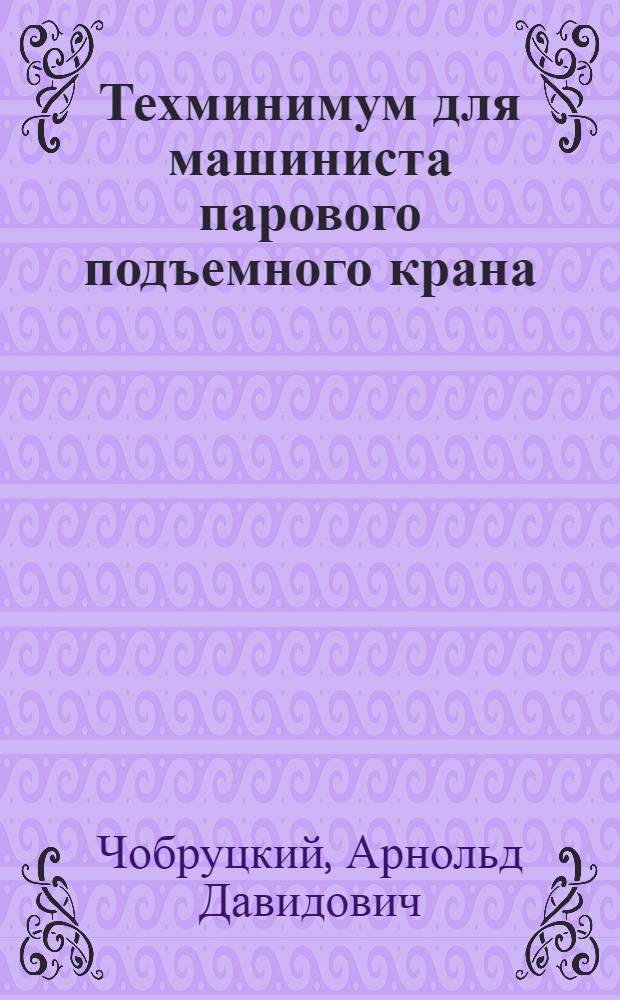 ... Техминимум для машиниста парового подъемного крана : Глав. упр. учеб. заведений НКТП допущено в качестве учебника для кружков техминимума
