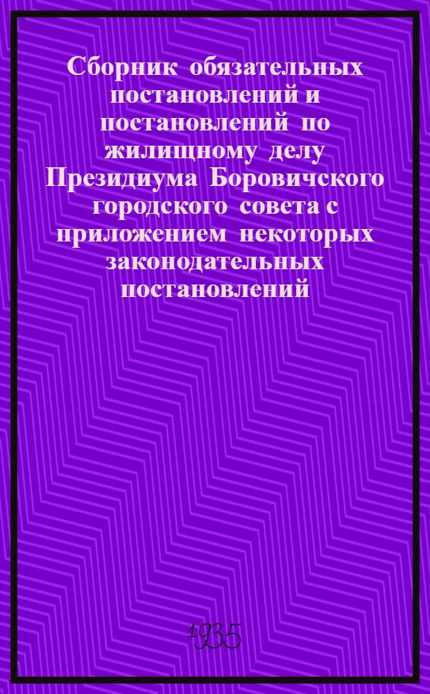... Сборник обязательных постановлений и постановлений по жилищному делу Президиума Боровичского городского совета с приложением некоторых законодательных постановлений, ведомственных распоряжений и обязательных постановлений Президиума Ленинградского областного исполнительного комитета