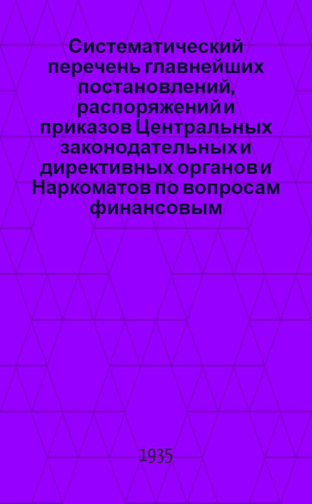 Систематический перечень главнейших постановлений, распоряжений и приказов Центральных законодательных и директивных органов и Наркоматов по вопросам финансовым, учета и отчетности за 1931, 1932, 1933 и 1934 гг.