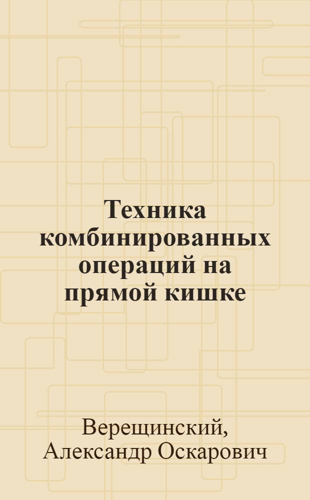 Техника комбинированных операций на прямой кишке : (С атласом на XXVIII табл.)