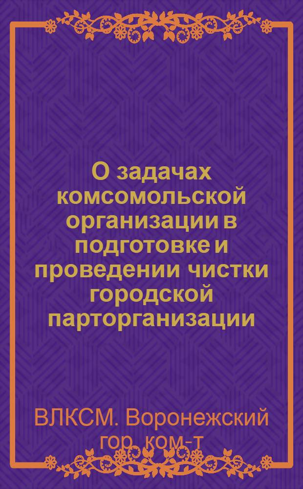 О задачах комсомольской организации в подготовке и проведении чистки городской парторганизации : Решение пленума Ворон. ГК ВЛКСМ от 29/1 1935 г