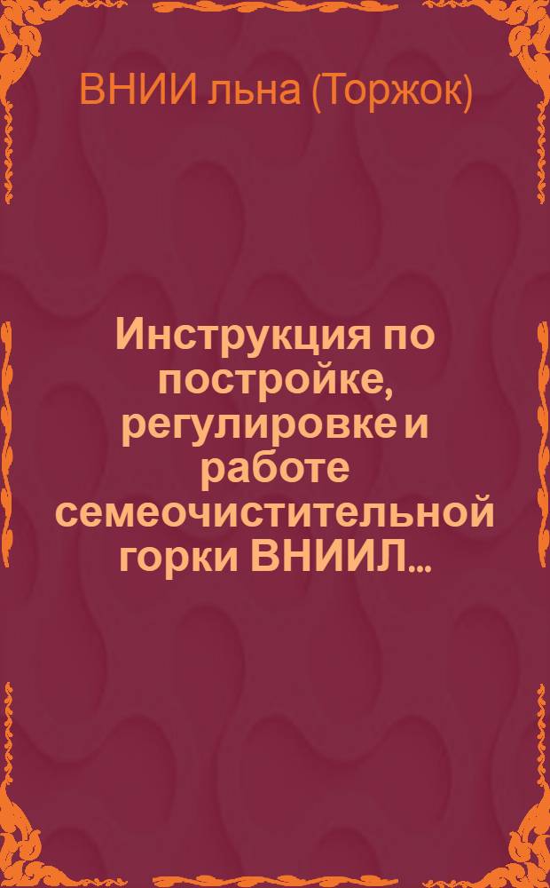 ... Инструкция по постройке, регулировке и работе семеочистительной горки ВНИИЛ...