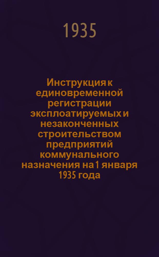 ... Инструкция к единовременной регистрации эксплоатируемых и незаконченных строительством предприятий коммунального назначения на 1 января 1935 года