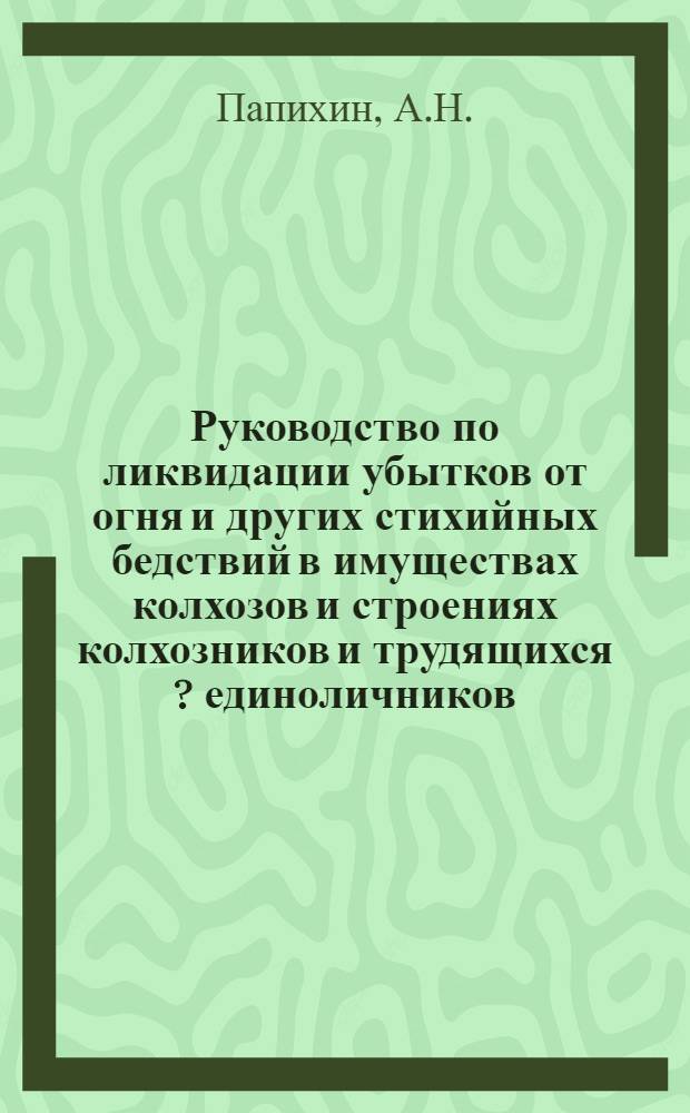 ... Руководство по ликвидации убытков от огня и других стихийных бедствий в имуществах колхозов и строениях колхозников и трудящихся [?] единоличников