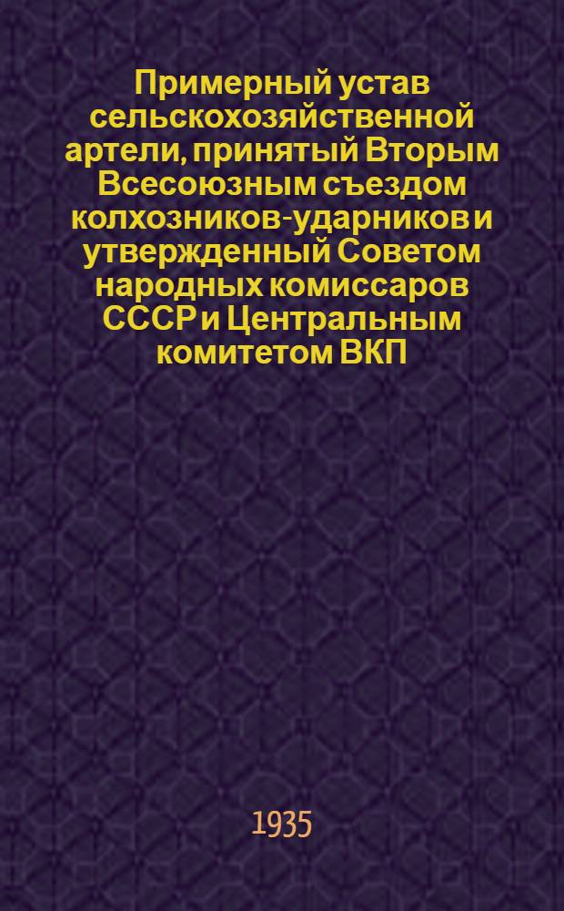Примерный устав сельскохозяйственной артели, принятый Вторым Всесоюзным съездом колхозников-ударников и утвержденный Советом народных комиссаров СССР и Центральным комитетом ВКП(б) 17 февраля 1935 г.