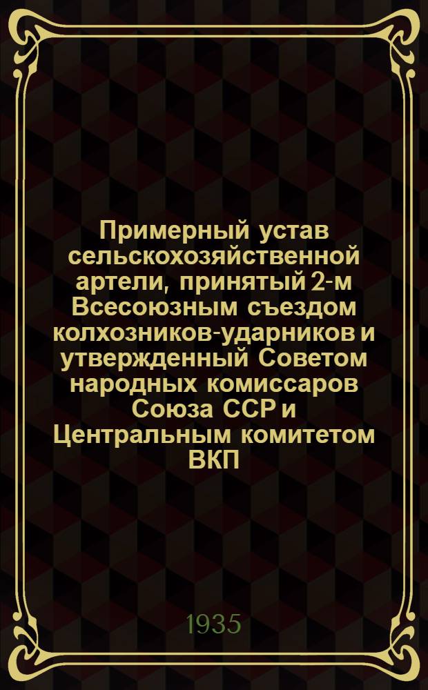Примерный устав сельскохозяйственной артели, принятый 2-м Всесоюзным съездом колхозников-ударников и утвержденный Советом народных комиссаров Союза ССР и Центральным комитетом ВКП(б) от 17 февраля 1935 г. и дополненный на основе постановления СНК Казакской АССР и Крайкома ВКП(б) "О мероприятиях по выработке, обсуждению и принятию колхозами уставов сельскохозяйственной артели по Казакской АССР"...