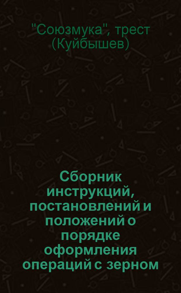 Сборник инструкций, постановлений и положений о порядке оформления операций с зерном, готовой продукцией и тарой (приемка, хранение, подработка, переработка и отпуск) на мукомольных и крупяных заводах Главмуки