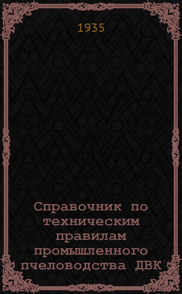 ... Справочник по техническим правилам промышленного пчеловодства ДВК : Инструкция Д.-Вост. опыт. пасеки по разведению, содержанию, кормлению пчел и производству меда и воска на 1935 и 1936 гг