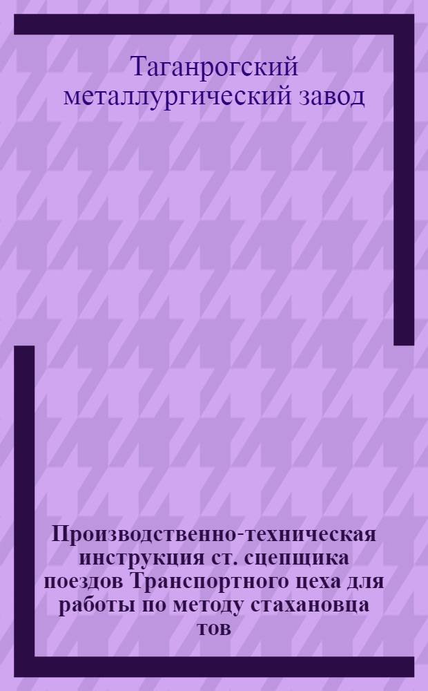... Производственно-техническая инструкция ст. сцепщика поездов Транспортного цеха для работы по методу стахановца тов. Карнаухова А. И.