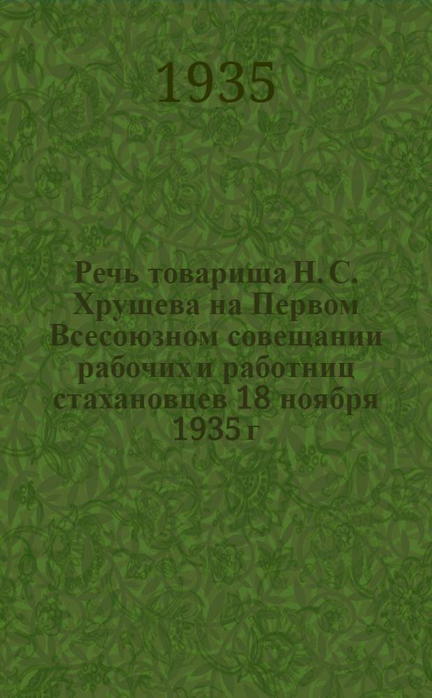 ... Речь товарища Н. С. Хрущева на Первом Всесоюзном совещании рабочих и работниц стахановцев 18 ноября 1935 г.