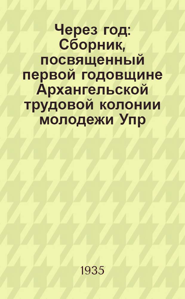 Через год : Сборник, посвященный первой годовщине Архангельской трудовой колонии молодежи Упр. НКВД по Северному краю