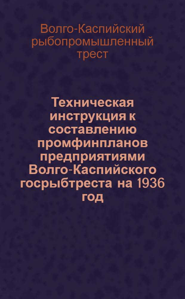 ... Техническая инструкция к составлению промфинпланов предприятиями Волго-Каспийского госрыбтреста на 1936 год