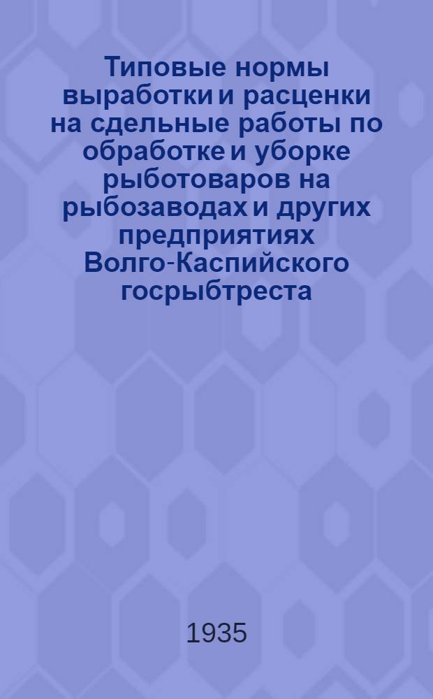 Типовые нормы выработки и расценки на сдельные работы по обработке и уборке рыботоваров на рыбозаводах и других предприятиях Волго-Каспийского госрыбтреста : На срок с 1 мая 1935 г. по 1 мая 1936 г