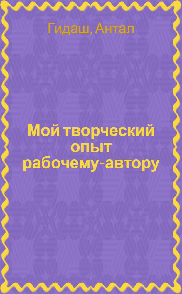 ... Мой творческий опыт рабочему-автору : Перер. стеногр. беседы, проведенной в кабинете рабочего автора Профиздата