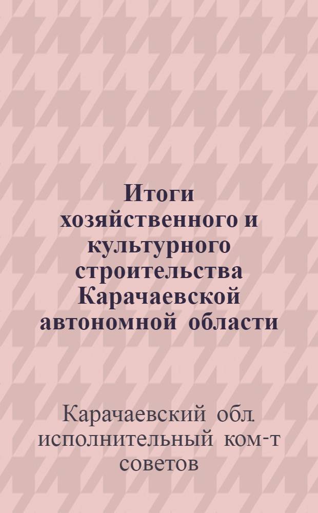 Итоги хозяйственного и культурного строительства Карачаевской автономной области : Материалы к отчетному докладу Карачаевск. облисполкома 5 обл. съезду советов