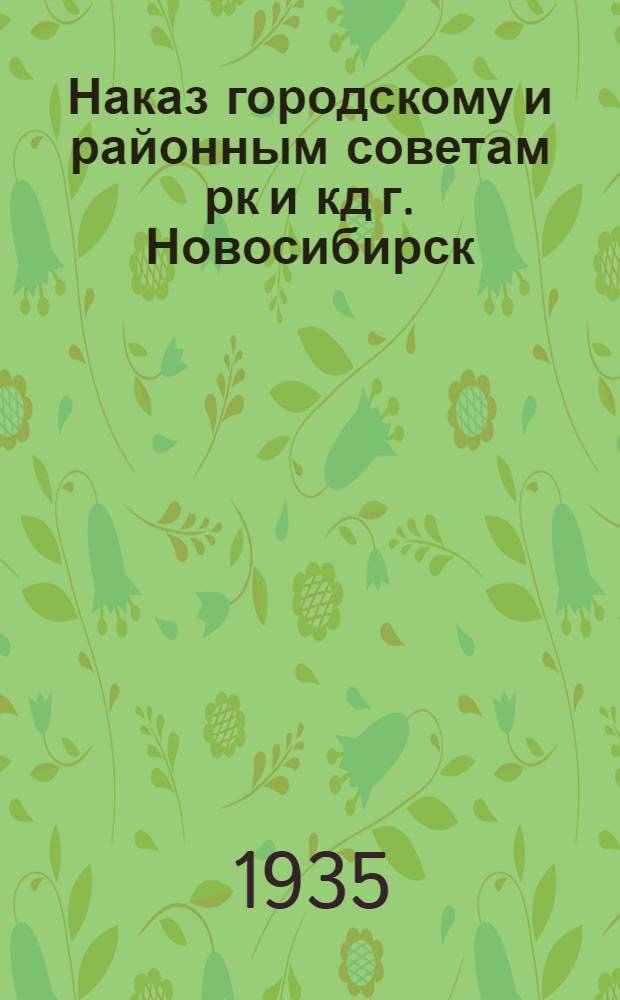 Наказ городскому и районным советам рк и кд г. Новосибирск : (Сост. на основе наказов всех избирательных участков и утв. 1 пленумом горсовета 26 дек. 1934 г.)