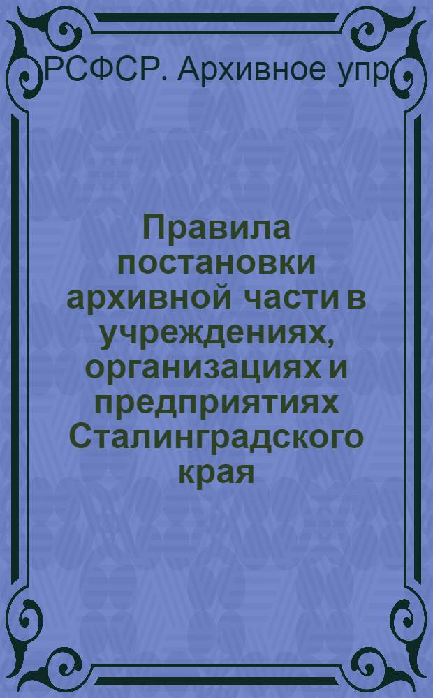 ... Правила постановки архивной части в учреждениях, организациях и предприятиях Сталинградского края : В извлечениях из издания ЦАУ РСФСР, изд. в Москве в 1931 г..