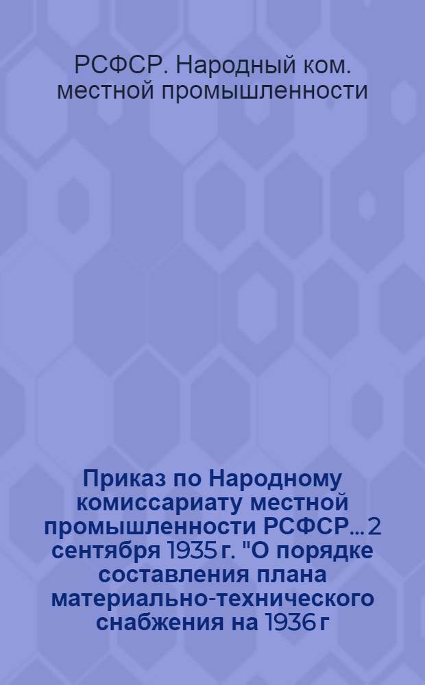 Приказ по Народному комиссариату местной промышленности РСФСР... 2 сентября 1935 г. "О порядке составления плана материально-технического снабжения на 1936 г., распределения и реализации фондов сырья, материалов и оборудования" : Инструкция и номенклатура сырья, материалов и оборудования