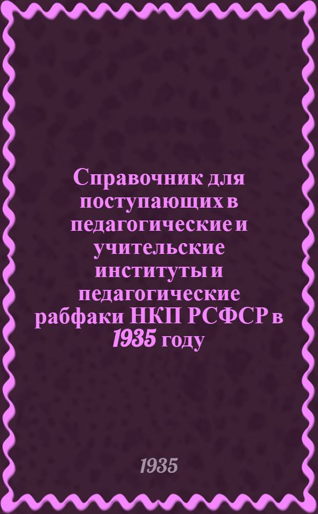 ... Справочник для поступающих в педагогические и учительские институты и педагогические рабфаки НКП РСФСР в 1935 году