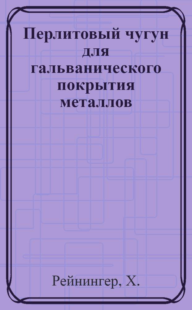 ... Перлитовый чугун для гальванического покрытия металлов : H. Reininger. "Die metallwarenindustrie u. Galvano-Technik", 1933 г., № 18, 19 и 21