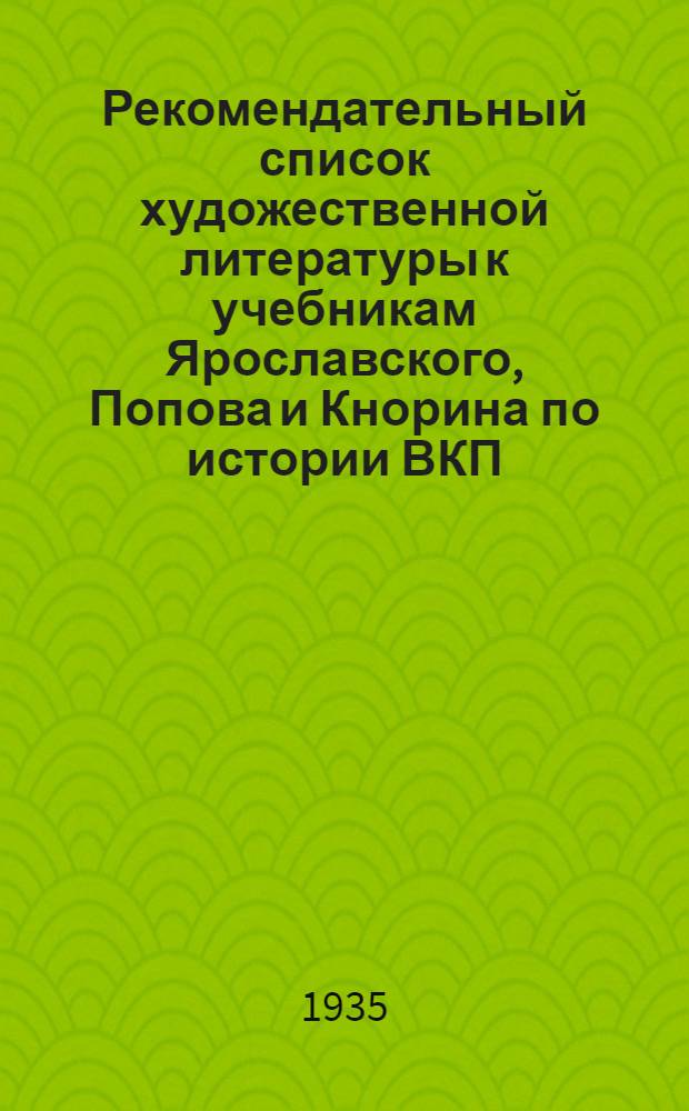 Рекомендательный список художественной литературы к учебникам Ярославского, Попова и Кнорина по истории ВКП(б) : Список сост. Критико-библиогр. ин-том Наркомпроса 29/VII 1935