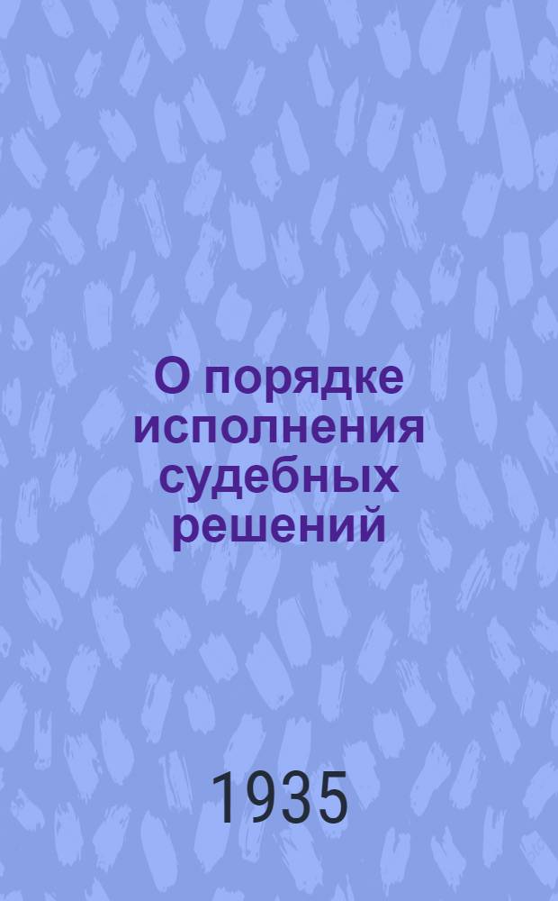 О порядке исполнения судебных решений : Практич. руководство для судебных работников и для сельсоветов : Циркуляр НКЮ 25 ноября 1934 г. № 177 : С прил. важнейших законодательных и ведомственных материалов по вопросам исполнения решений