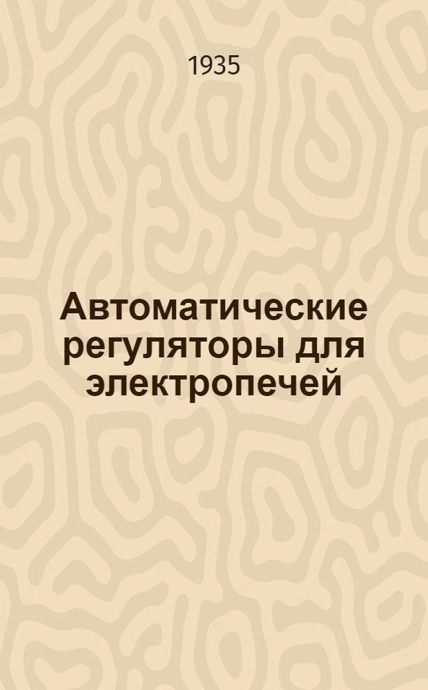 ... Автоматические регуляторы для электропечей : Утв. ГУУЗ НКТП в качестве учеб. пособия для втузов черной металлургии