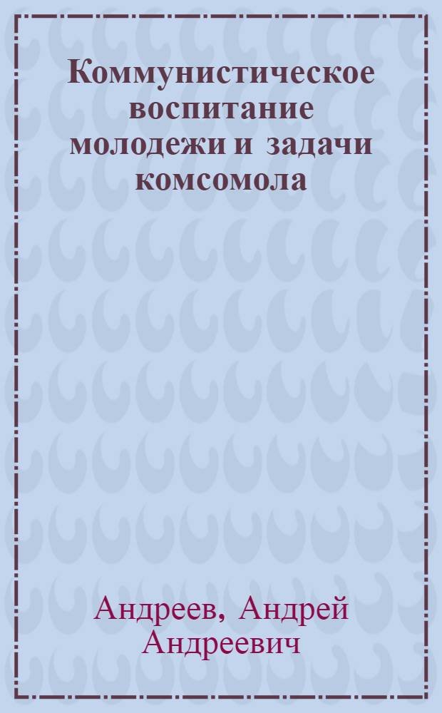 ... Коммунистическое воспитание молодежи и задачи комсомола : Речь секретаря ЦК ВКП(б) 15 апр. 1936 г