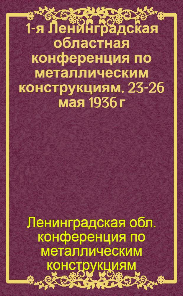 ... 1-я Ленинградская областная конференция по металлическим конструкциям. 23-26 мая 1936 г. : Тезисы и программы докладов