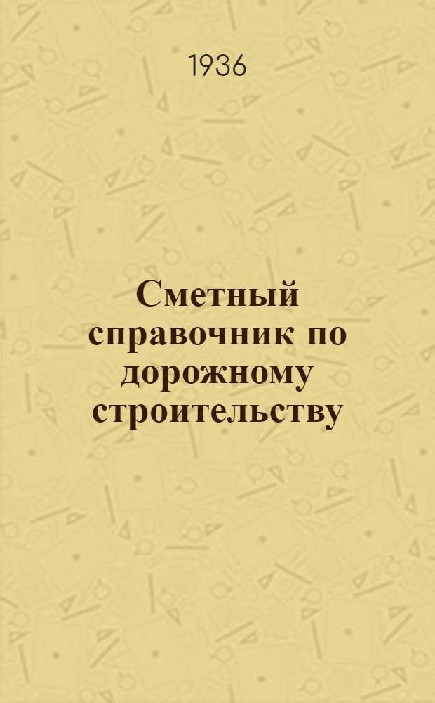 ... Сметный справочник по дорожному строительству : Утв. приказанием по Глав. упр. шоссейных дорог НКВД СССР от 11 июля 1936 г. за № 107, как обязательный при сост. смет к техн. проектам по дор. строительству