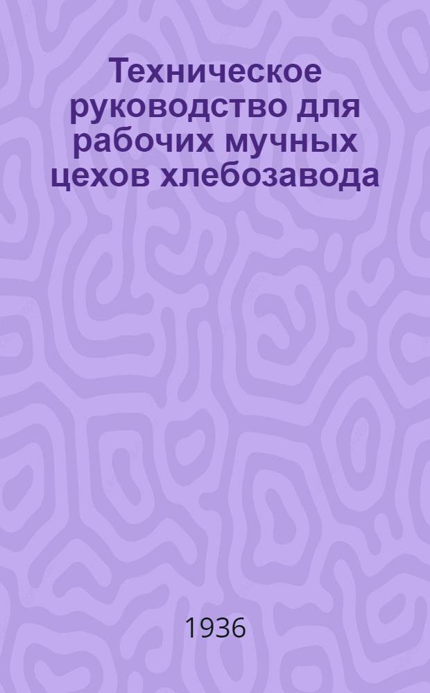 ... Техническое руководство для рабочих мучных цехов хлебозавода : Утв. Глав. упр. хлебопекарной пром-сти НКПищепрома СССР