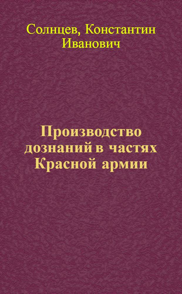 ... Производство дознаний в частях Красной армии : Руководство для командиров частей и лиц, производящих дознание