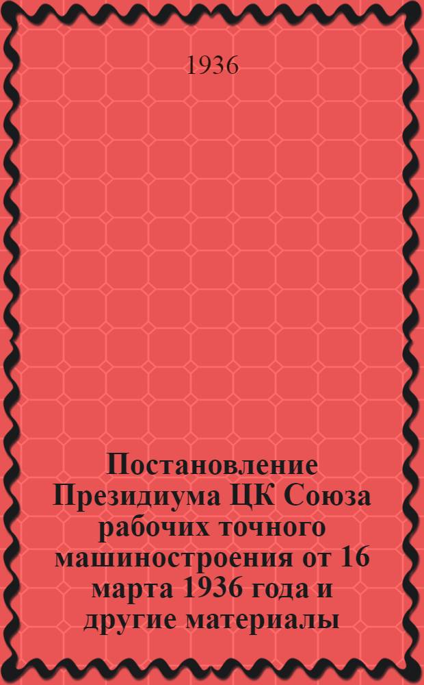 ... Постановление Президиума ЦК Союза рабочих точного машиностроения от 16 марта 1936 года [и другие материалы]