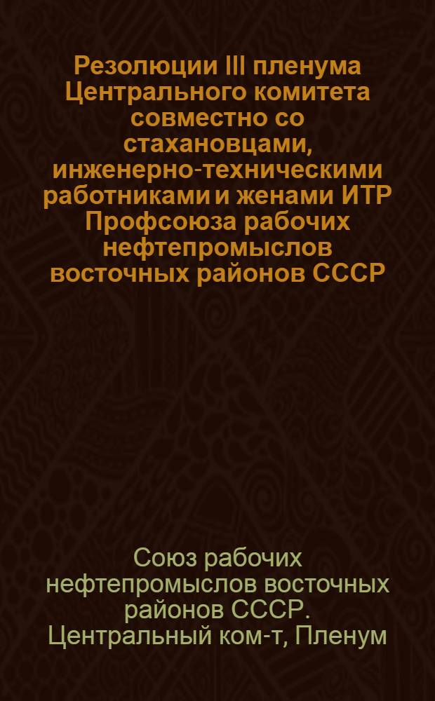 Резолюции III пленума Центрального комитета совместно со стахановцами, инженерно-техническими работниками и женами ИТР Профсоюза рабочих нефтепромыслов восточных районов СССР