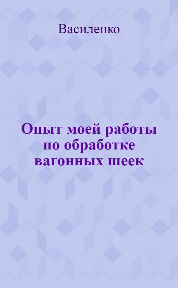 ... Опыт моей работы по обработке вагонных шеек : Лекция стахановца Батайск. вагонного участка т. Василенко и комментарии п. о. проф. М. И. Спевакова