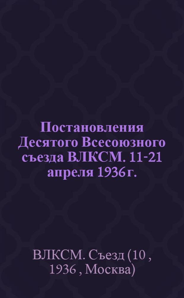 ... Постановления Десятого Всесоюзного съезда ВЛКСМ. 11-21 апреля 1936 г.