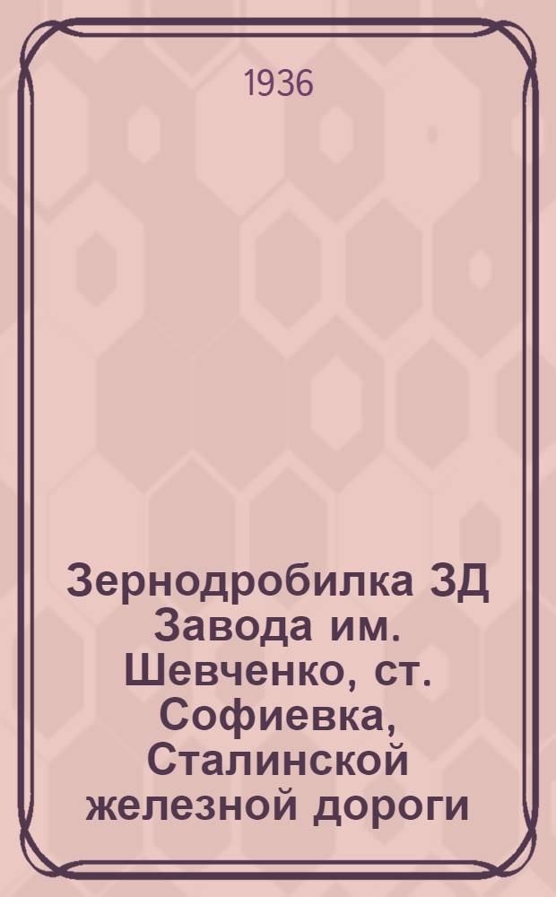 ... Зернодробилка ЗД Завода им. Шевченко, ст. Софиевка, Сталинской железной дороги : Руководство по сборке, применению и уходу и каталог запасных частей