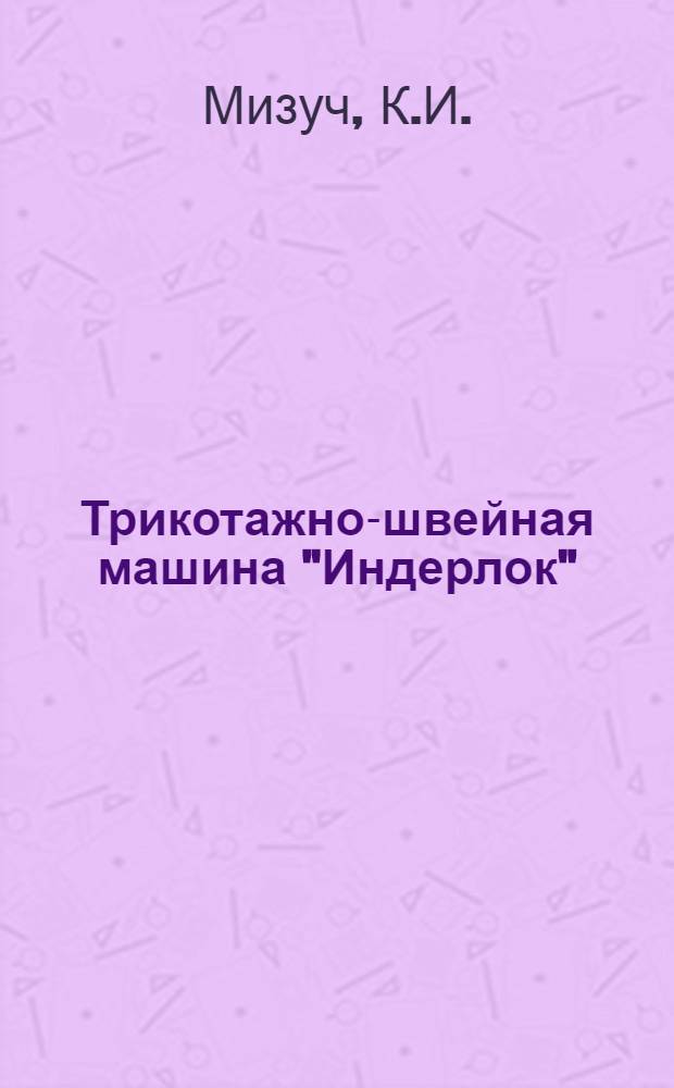 ... Трикотажно-швейная машина "Индерлок" (типа 81-3) : Утв. ГУУЗ НКЛП СССР в качестве учебника по техминимуму для рабочих трикотажной пром-сти